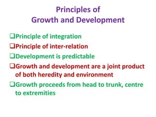 Principles of
Growth and Development
Principle of integration
Principle of inter-relation
Development is predictable
Growth and development are a joint product
of both heredity and environment
Growth proceeds from head to trunk, centre
to extremities
 