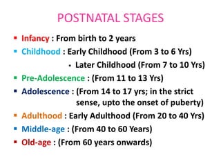 POSTNATAL STAGES
 Infancy : From birth to 2 years
 Childhood : Early Childhood (From 3 to 6 Yrs)
 Later Childhood (From 7 to 10 Yrs)
 Pre-Adolescence : (From 11 to 13 Yrs)
 Adolescence : (From 14 to 17 yrs; in the strict
sense, upto the onset of puberty)
 Adulthood : Early Adulthood (From 20 to 40 Yrs)
 Middle-age : (From 40 to 60 Years)
 Old-age : (From 60 years onwards)
 