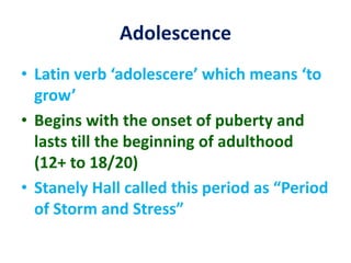 Adolescence
• Latin verb ‘adolescere’ which means ‘to
grow’
• Begins with the onset of puberty and
lasts till the beginning of adulthood
(12+ to 18/20)
• Stanely Hall called this period as “Period
of Storm and Stress”
 