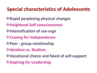 Special characteristics of Adolescents
Rapid perplexing physical changes
Heightend Self-consciousness
Intensification of sex-urge
Craving for independence
Peer - group relationship
Idealism vs. Realism
Vocational choice and Need of self-support
Aspiring for Leadership
 