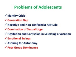 Problems of Adolescents
Identity Crisis
Generation Gap
Negative and Non-conformist Attitude
Domination of Sexual Urge
Hesitation and Confusion in Selecting a Vocation
Emotional Swings
Aspiring for Autonomy
Peer Group Dominance
 