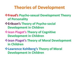 Theories of Development
Freud’s Psycho-sexual Development Theory
of Personality
Erikson’s Theory of Psycho-social
Development in Children
Jean Piaget’s Theory of Cognitive
Development in Children
Jean Piaget’s Theory of Moral Development
in Children
Lawrence Kohlberg’s Theory of Moral
Development in Children
 