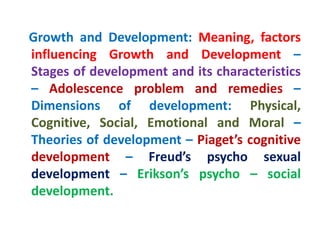 Growth and Development: Meaning, factors
influencing Growth and Development –
Stages of development and its characteristics
– Adolescence problem and remedies –
Dimensions of development: Physical,
Cognitive, Social, Emotional and Moral –
Theories of development – Piaget’s cognitive
development – Freud’s psycho sexual
development – Erikson’s psycho – social
development.
 
