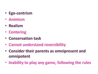 • Ego-centrism
• Animism
• Realism
• Centering
• Conservation task
• Cannot understand reversibility
• Consider their parents as omnipresent and
omnipotent
• Inability to play any game, following the rules
 
