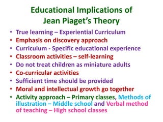 Educational Implications of
Jean Piaget’s Theory
• True learning – Experiential Curriculum
• Emphasis on discovery approach
• Curriculum - Specific educational experience
• Classroom activities – self-learning
• Do not treat children as miniature adults
• Co-curricular activities
• Sufficient time should be provided
• Moral and intellectual growth go together
• Activity approach – Primary classes, Methods of
illustration – Middle school and Verbal method
of teaching – High school classes
 