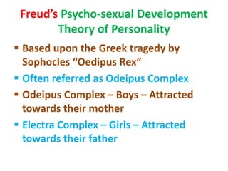 Freud’s Psycho-sexual Development
Theory of Personality
 Based upon the Greek tragedy by
Sophocles “Oedipus Rex”
 Often referred as Odeipus Complex
 Odeipus Complex – Boys – Attracted
towards their mother
 Electra Complex – Girls – Attracted
towards their father
 