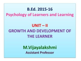 B.Ed. 2015-16
Psychology of Learners and Learning
UNIT – II
GROWTH AND DEVELOPMENT OF
THE LEARNER
M.Vijayalakshmi
Assistant Professor
 