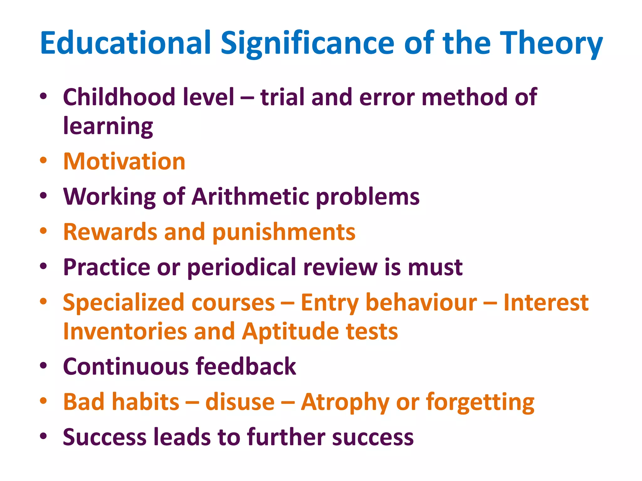 Educational Significance of the Theory
• Childhood level – trial and error method of
learning
• Motivation
• Working of Arithmetic problems
• Rewards and punishments
• Practice or periodical review is must
• Specialized courses – Entry behaviour – Interest
Inventories and Aptitude tests
• Continuous feedback
• Bad habits – disuse – Atrophy or forgetting
• Success leads to further success
 