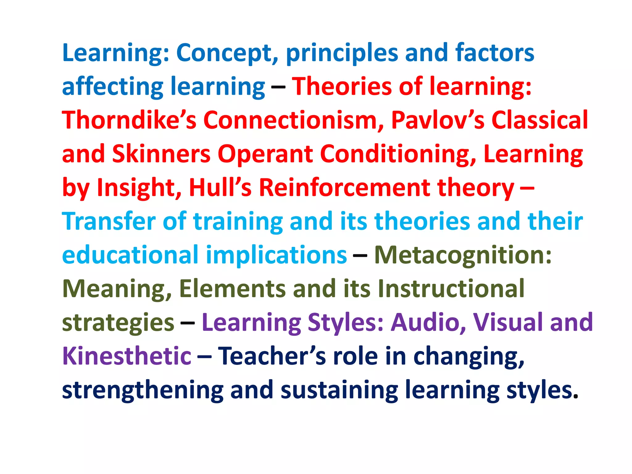 Learning: Concept, principles and factors
affecting learning – Theories of learning:
Thorndike’s Connectionism, Pavlov’s Classical
and Skinners Operant Conditioning, Learning
by Insight, Hull’s Reinforcement theory –
Transfer of training and its theories and their
educational implications – Metacognition:
Meaning, Elements and its Instructional
strategies – Learning Styles: Audio, Visual and
Kinesthetic – Teacher’s role in changing,
strengthening and sustaining learning styles.
 