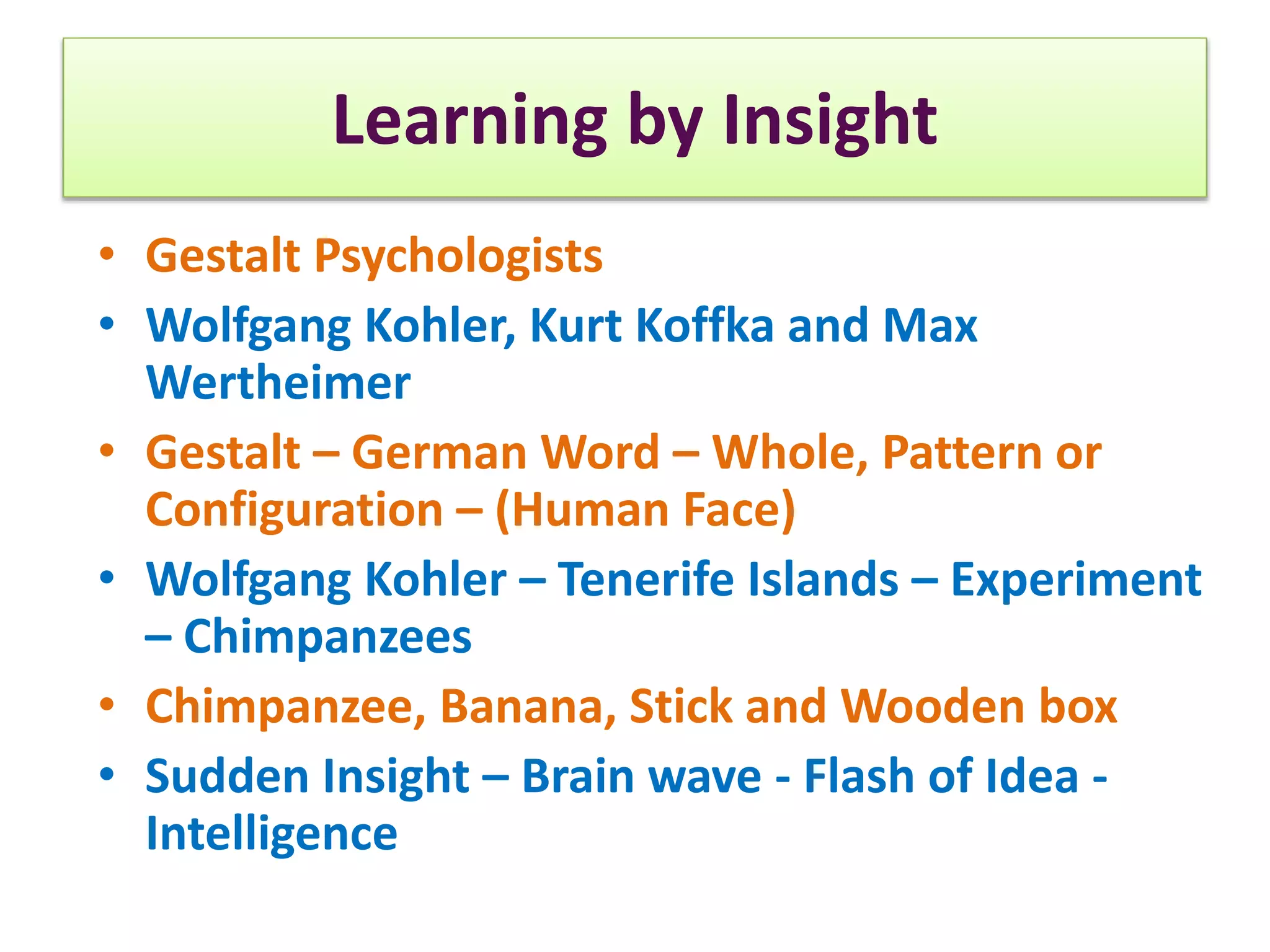 Learning by Insight
• Gestalt Psychologists
• Wolfgang Kohler, Kurt Koffka and Max
Wertheimer
• Gestalt – German Word – Whole, Pattern or
Configuration – (Human Face)
• Wolfgang Kohler – Tenerife Islands – Experiment
– Chimpanzees
• Chimpanzee, Banana, Stick and Wooden box
• Sudden Insight – Brain wave - Flash of Idea -
Intelligence
 