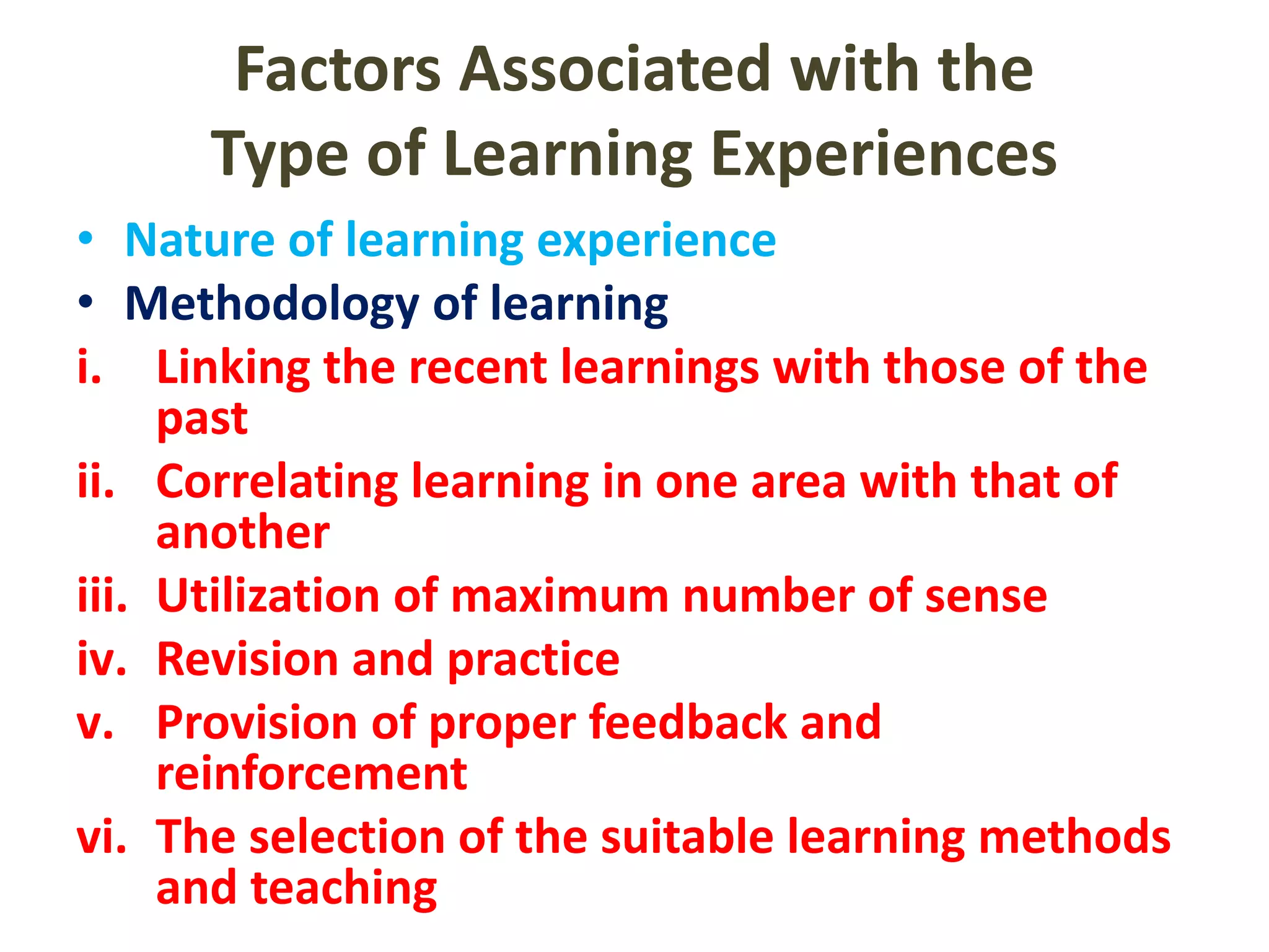 Factors Associated with the
Type of Learning Experiences
• Nature of learning experience
• Methodology of learning
i. Linking the recent learnings with those of the
past
ii. Correlating learning in one area with that of
another
iii. Utilization of maximum number of sense
iv. Revision and practice
v. Provision of proper feedback and
reinforcement
vi. The selection of the suitable learning methods
and teaching
 