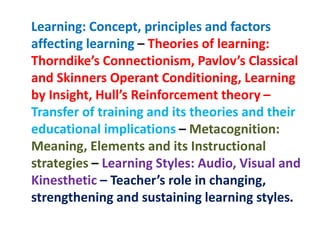 Learning: Concept, principles and factors
affecting learning – Theories of learning:
Thorndike’s Connectionism, Pavlov’s Classical
and Skinners Operant Conditioning, Learning
by Insight, Hull’s Reinforcement theory –
Transfer of training and its theories and their
educational implications – Metacognition:
Meaning, Elements and its Instructional
strategies – Learning Styles: Audio, Visual and
Kinesthetic – Teacher’s role in changing,
strengthening and sustaining learning styles.
 