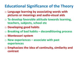 Educational Significance of the Theory
o Language learning by associating words with
pictures or meanings and audio-visual aids
o To develop favorable attitude towards learning,
teachers, subjects, school etc
o Developing good habits
o Breaking of bad habits – deconditioning process
o Montessori system
o New experiences – associate with past
experiences
o Emphasizes the idea of continuity, similarity and
contrast
 