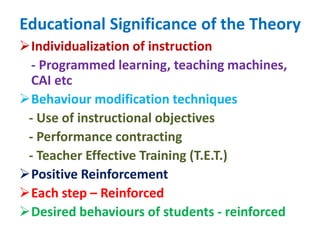 Educational Significance of the Theory
Individualization of instruction
- Programmed learning, teaching machines,
CAI etc
Behaviour modification techniques
- Use of instructional objectives
- Performance contracting
- Teacher Effective Training (T.E.T.)
Positive Reinforcement
Each step – Reinforced
Desired behaviours of students - reinforced
 
