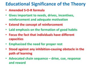 Educational Significance of the Theory
• Amended S-O-R formula
• Gives important to needs, drives, incentives,
reinforcement and adequate motivation
• Extend the concept of reinforcement
• Laid emphasis on the formation of good habits
• Focus the fact that individuals have different
capacities
• Emphasized the need for proper rest
• Stood against any inhibition-causing obstacle in the
path of learning
• Advocated chain sequence – drive, cue, response
and reward
 