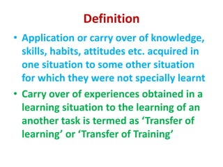 Definition
• Application or carry over of knowledge,
skills, habits, attitudes etc. acquired in
one situation to some other situation
for which they were not specially learnt
• Carry over of experiences obtained in a
learning situation to the learning of an
another task is termed as ‘Transfer of
learning’ or ‘Transfer of Training’
 