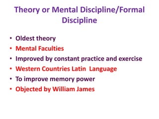 Theory or Mental Discipline/Formal
Discipline
• Oldest theory
• Mental Faculties
• Improved by constant practice and exercise
• Western Countries Latin Language
• To improve memory power
• Objected by William James
 