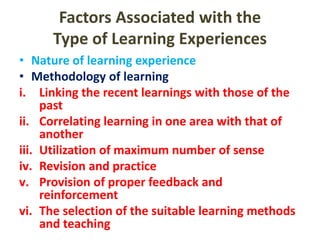 Factors Associated with the
Type of Learning Experiences
• Nature of learning experience
• Methodology of learning
i. Linking the recent learnings with those of the
past
ii. Correlating learning in one area with that of
another
iii. Utilization of maximum number of sense
iv. Revision and practice
v. Provision of proper feedback and
reinforcement
vi. The selection of the suitable learning methods
and teaching
 