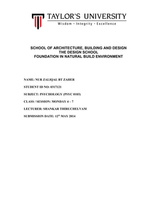 SCHOOL OF ARCHITECTURE, BUILDING AND DESIGN
THE DESIGN SCHOOL
FOUNDATION IN NATURAL BUILD ENVIRONMENT
NAME: NUR ZALIQAL BT ZAHER
STUDENT ID NO: 0317121
SUBJECT: PSYCHOLOGY (PSYC 0103)
CLASS / SESSION: MONDAY 4 – 7
LECTURER: SHANKAR THIRUCHELVAM
SUBMISSION DATE: 12th
MAY 2014
 