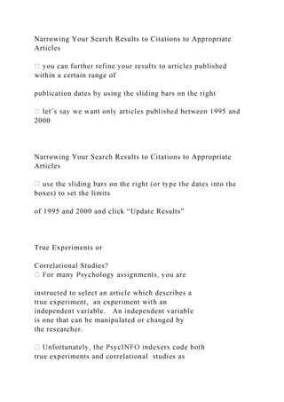 Narrowing Your Search Results to Citations to Appropriate
Articles
within a certain range of
publication dates by using the sliding bars on the right
2000
Narrowing Your Search Results to Citations to Appropriate
Articles
he
boxes) to set the limits
of 1995 and 2000 and click “Update Results”
True Experiments or
Correlational Studies?
instructed to select an article which describes a
true experiment, an experiment with an
independent variable. An independent variable
is one that can be manipulated or changed by
the researcher.
true experiments and correlational studies as
 