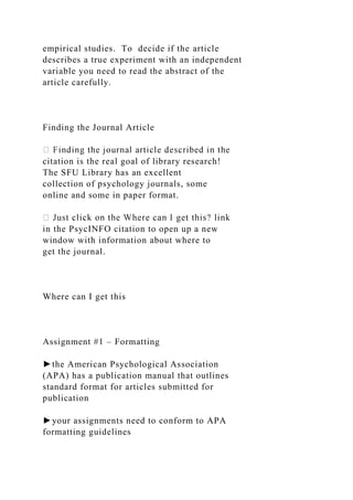empirical studies. To decide if the article
describes a true experiment with an independent
variable you need to read the abstract of the
article carefully.
Finding the Journal Article
citation is the real goal of library research!
The SFU Library has an excellent
collection of psychology journals, some
online and some in paper format.
in the PsycINFO citation to open up a new
window with information about where to
get the journal.
Where can I get this
Assignment #1 – Formatting
►the American Psychological Association
(APA) has a publication manual that outlines
standard format for articles submitted for
publication
►your assignments need to conform to APA
formatting guidelines
 