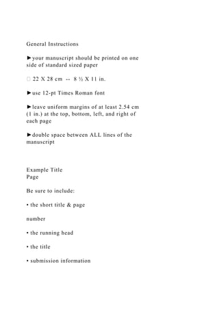 General Instructions
►your manuscript should be printed on one
side of standard sized paper
-- 8 ½ X 11 in.
►use 12-pt Times Roman font
►leave uniform margins of at least 2.54 cm
(1 in.) at the top, bottom, left, and right of
each page
►double space between ALL lines of the
manuscript
Example Title
Page
Be sure to include:
• the short title & page
number
• the running head
• the title
• submission information
 