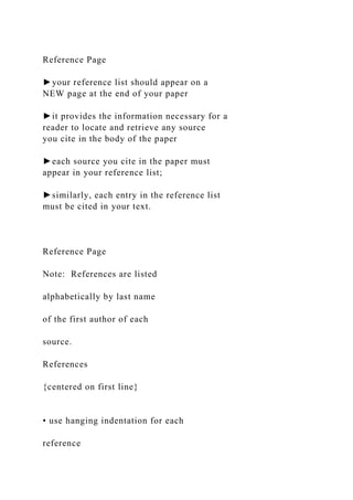Reference Page
►your reference list should appear on a
NEW page at the end of your paper
►it provides the information necessary for a
reader to locate and retrieve any source
you cite in the body of the paper
►each source you cite in the paper must
appear in your reference list;
►similarly, each entry in the reference list
must be cited in your text.
Reference Page
Note: References are listed
alphabetically by last name
of the first author of each
source.
References
{centered on first line}
• use hanging indentation for each
reference
 