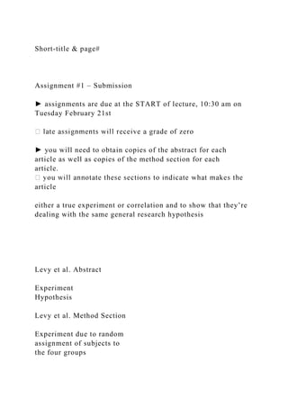 Short-title & page#
Assignment #1 – Submission
► assignments are due at the START of lecture, 10:30 am on
Tuesday February 21st
► you will need to obtain copies of the abstract for each
article as well as copies of the method section for each
article.
article
either a true experiment or correlation and to show that they’re
dealing with the same general research hypothesis
Levy et al. Abstract
Experiment
Hypothesis
Levy et al. Method Section
Experiment due to random
assignment of subjects to
the four groups
 