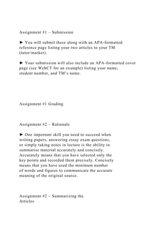 Assignment #1 – Submission
► You will submit these along with an APA-formatted
reference page listing your two articles to your TM
(tutor/marker).
► Your submission will also include an APA-formatted cover
page (see WebCT for an example) listing your name,
student number, and TM’s name.
Assignment #1 Grading
Assignment #2 – Rationale
► One important skill you need to succeed when
writing papers, answering essay exam questions,
or simply taking notes in lecture is the ability to
summarise material accurately and concisely.
Accurately means that you have selected only the
key points and recorded them precisely. Concisely
means that you have used the minimum number
of words and figures to communicate the accurate
meaning of the original source.
Assignment #2 – Summarizing the
Articles
 