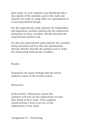 their study. In your summary you should provide a
description of the methods used in the study and
identify the study as using either an experimental or
a non-experimental design.
For the experimental study identify the independent
and dependent variables and provide the operational
definitions of these variables. Briefly describe the
experimental method used.
For the non-experimental study identify the variables
being measured and how they are operationally
defined. Briefly describe the method used to study
the relationship between the variables.
Results
Summarize the major findings that the article
author(s) report in the results section.
Discussion
In the article’s Discussion section the
author(s) will tell you the implications of what
they found in their study. Your summary
should include a brief overview of the
implications of the study.
Assignment #2 – Formatting
 