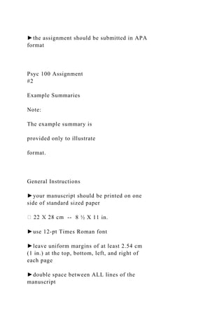 ►the assignment should be submitted in APA
format
Psyc 100 Assignment
#2
Example Summaries
Note:
The example summary is
provided only to illustrate
format.
General Instructions
►your manuscript should be printed on one
side of standard sized paper
-- 8 ½ X 11 in.
►use 12-pt Times Roman font
►leave uniform margins of at least 2.54 cm
(1 in.) at the top, bottom, left, and right of
each page
►double space between ALL lines of the
manuscript
 