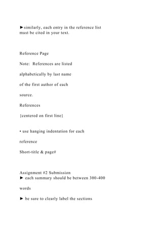►similarly, each entry in the reference list
must be cited in your text.
Reference Page
Note: References are listed
alphabetically by last name
of the first author of each
source.
References
{centered on first line}
• use hanging indentation for each
reference
Short-title & page#
Assignment #2 Submission
► each summary should be between 300-400
words
► be sure to clearly label the sections
 