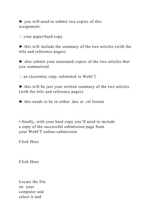 ► you will need to submit two copies of this
assignment:
aper/hard copy
► this will include the summary of the two articles (with the
title and reference pages)
► also submit your annotated copies of the two articles that
you summarized
► this will be just your written summary of the two articles
(with the title and reference pages)
► this needs to be in either .doc or .rtf format
• finally, with your hard copy you’ll need to include
a copy of the successful submission page from
your WebCT online-submission
Click Here
Click Here
Locate the file
on your
computer and
select it and
 