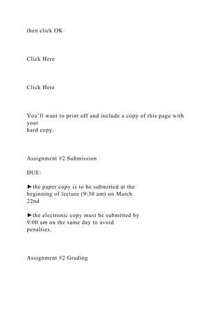 then click OK
Click Here
Click Here
You’ll want to print off and include a copy of this page with
your
hard copy.
Assignment #2 Submission
DUE:
►the paper copy is to be submitted at the
beginning of lecture (9:30 am) on March
22nd
►the electronic copy must be submitted by
9:00 am on the same day to avoid
penalties.
Assignment #2 Grading
 