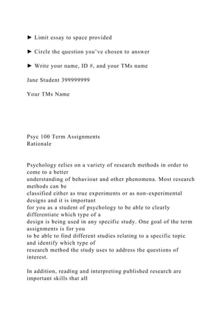 ► Limit essay to space provided
► Circle the question you’ve chosen to answer
► Write your name, ID #, and your TMs name
Jane Student 399999999
Your TMs Name
Psyc 100 Term Assignments
Rationale
Psychology relies on a variety of research methods in order to
come to a better
understanding of behaviour and other phenomena. Most research
methods can be
classified either as true experiments or as non-experimental
designs and it is important
for you as a student of psychology to be able to clearly
differentiate which type of a
design is being used in any specific study. One goal of the term
assignments is for you
to be able to find different studies relating to a specific topic
and identify which type of
research method the study uses to address the questions of
interest.
In addition, reading and interpreting published research are
important skills that all
 