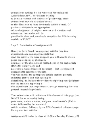 conventions outlined by the American Psychological
Association (APA). For authors wishing
to publish research and students of psychology, these
conventions provide a standard format
so that ideas can be more accurately communicated. Of
particular concern is the appropriate
acknowledgement of original sources with citations and
references. Instruction will be
provided in class and you should complete the APA learning
module in WebCT.
Step 2. Submission of Assignment #1
Once you have found two empirical articles (one true
experiment, one non-experimental) that
meet the criteria you were assigned you will need to obtain
paper copies (print or photocopy
originals) of the abstract and method section for each article
(DO NOT simply copy and
paste into a word-processed document – that is considered
unacceptable academic conduct).
You will submit the appropriate article sections properly
annotated (labels and highlighting or
underlining) to indicate the evidence supporting your judgment
that the article is reporting a
true experiment (non-experimental) design assessing the same
general research hypothesis.
Your submission will include an APA-formatted title page (see
WebCT for an example) listing
your name, student number, and your tutor/marker’s (TM’s)
name, followed by the annotated
article sections, followed by an APA-formatted reference page
listing your two articles.
Assignment #1 is due in class at 10:30 on Tuesday February 21
 