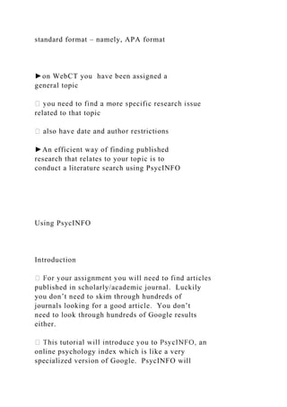 standard format – namely, APA format
►on WebCT you have been assigned a
general topic
related to that topic
►An efficient way of finding published
research that relates to your topic is to
conduct a literature search using PsycINFO
Using PsycINFO
Introduction
published in scholarly/academic journal. Luckily
you don’t need to skim through hundreds of
journals looking for a good article. You don’t
need to look through hundreds of Google results
either.
online psychology index which is like a very
specialized version of Google. PsycINFO will
 