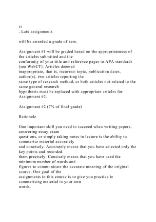st
. Late assignments
will be awarded a grade of zero.
Assignment #1 will be graded based on the appropriateness of
the articles submitted and the
conformity of your title and reference pages to APA standards
(see WebCT). Articles deemed
inappropriate, that is, incorrect topic, publication dates,
author(s), two articles reporting the
same type of research method, or both articles not related to the
same general research
hypothesis must be replaced with appropriate articles for
Assignment #2.
Assignment #2 (7% of final grade)
Rationale
One important skill you need to succeed when writing papers,
answering essay exam
questions, or simply taking notes in lecture is the ability to
summarise material accurately
and concisely. Accurately means that you have selected only the
key points and recorded
them precisely. Concisely means that you have used the
minimum number of words and
figures to communicate the accurate meaning of the original
source. One goal of the
assignments in this course is to give you practice in
summarising material in your own
words.
 