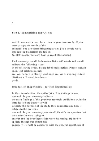3
Step 1. Summarizing The Articles
Article summaries must be written in your own words. If you
merely copy the words of the
author(s) you are committing plagiarism. [You should work
through the Plagiarism module in
WebCT in order to learn how to avoid plagiarism.]
Each summary should be between 300 – 400 words and should
address the following issues
in the following order. Please label each section. Please include
an in-text citation in each
section. Failure to clearly label each section or missing in-text
citations will result in a lower
grade.
Introduction (Experimental) (or Non-Experimental)
In their introduction, the author(s) will describe previous
research. In your summary indicate
the main findings of that previous research. Additionally, in the
introduction the author(s) will
describe the purpose of the study they conducted and how it
relates to the previous
research. In your summary you should identify the question that
the author(s) were trying to
answer and the hypotheses they were evaluating. Be sure to
specify the general hypothesis
concisely – it will be compared with the general hypothesis of
 