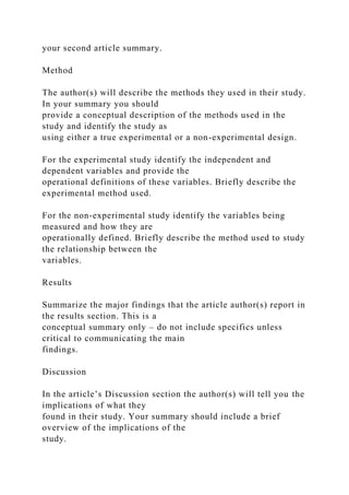 your second article summary.
Method
The author(s) will describe the methods they used in their study.
In your summary you should
provide a conceptual description of the methods used in the
study and identify the study as
using either a true experimental or a non-experimental design.
For the experimental study identify the independent and
dependent variables and provide the
operational definitions of these variables. Briefly describe the
experimental method used.
For the non-experimental study identify the variables being
measured and how they are
operationally defined. Briefly describe the method used to study
the relationship between the
variables.
Results
Summarize the major findings that the article author(s) report in
the results section. This is a
conceptual summary only – do not include specifics unless
critical to communicating the main
findings.
Discussion
In the article’s Discussion section the author(s) will tell you the
implications of what they
found in their study. Your summary should include a brief
overview of the implications of the
study.
 