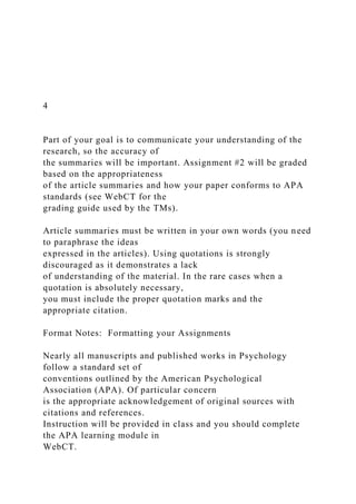 4
Part of your goal is to communicate your understanding of the
research, so the accuracy of
the summaries will be important. Assignment #2 will be graded
based on the appropriateness
of the article summaries and how your paper conforms to APA
standards (see WebCT for the
grading guide used by the TMs).
Article summaries must be written in your own words (you need
to paraphrase the ideas
expressed in the articles). Using quotations is strongly
discouraged as it demonstrates a lack
of understanding of the material. In the rare cases when a
quotation is absolutely necessary,
you must include the proper quotation marks and the
appropriate citation.
Format Notes: Formatting your Assignments
Nearly all manuscripts and published works in Psychology
follow a standard set of
conventions outlined by the American Psychological
Association (APA). Of particular concern
is the appropriate acknowledgement of original sources with
citations and references.
Instruction will be provided in class and you should complete
the APA learning module in
WebCT.
 