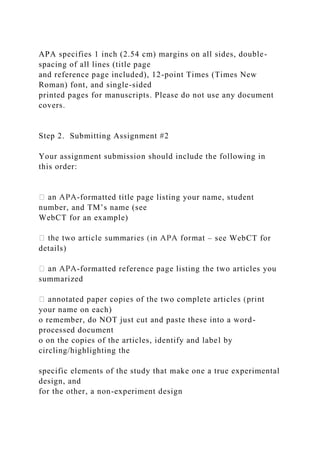 APA specifies 1 inch (2.54 cm) margins on all sides, double-
spacing of all lines (title page
and reference page included), 12-point Times (Times New
Roman) font, and single-sided
printed pages for manuscripts. Please do not use any document
covers.
Step 2. Submitting Assignment #2
Your assignment submission should include the following in
this order:
-formatted title page listing your name, student
number, and TM’s name (see
WebCT for an example)
– see WebCT for
details)
-formatted reference page listing the two articles you
summarized
your name on each)
o remember, do NOT just cut and paste these into a word-
processed document
o on the copies of the articles, identify and label by
circling/highlighting the
specific elements of the study that make one a true experimental
design, and
for the other, a non-experiment design
 