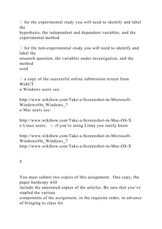 the
hypothesis, the independent and dependent variables, and the
experimental method
-experimental study you will need to identify and
label the
research question, the variables under investigation, and the
method
used
m
WebCT
o Windows users see:
http://www.wikihow.com/Take-a-Screenshot-in-Microsoft-
Windows#In_Windows_7
o Mac users see:
http://www.wikihow.com/Take-a-Screenshot-in-Mac-OS-X
o Linux users: -- if you’re using Linux you surely know
http://www.wikihow.com/Take-a-Screenshot-in-Microsoft-
Windows#In_Windows_7
http://www.wikihow.com/Take-a-Screenshot-in-Mac-OS-X
5
You must submit two copies of this assignment. One copy, the
paper hardcopy will
include the annotated copies of the articles. Be sure that you’ve
stapled the various
components of the assignment, in the requisite order, in advance
of bringing to class for
 