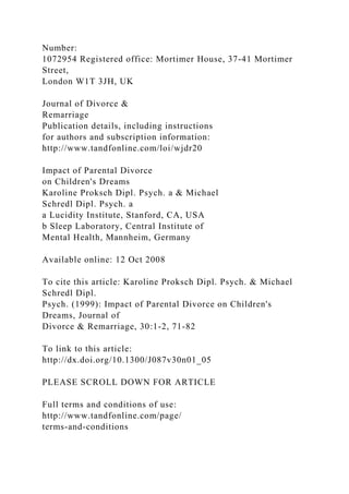 Number:
1072954 Registered office: Mortimer House, 37-41 Mortimer
Street,
London W1T 3JH, UK
Journal of Divorce &
Remarriage
Publication details, including instructions
for authors and subscription information:
http://www.tandfonline.com/loi/wjdr20
Impact of Parental Divorce
on Children's Dreams
Karoline Proksch Dipl. Psych. a & Michael
Schredl Dipl. Psych. a
a Lucidity Institute, Stanford, CA, USA
b Sleep Laboratory, Central Institute of
Mental Health, Mannheim, Germany
Available online: 12 Oct 2008
To cite this article: Karoline Proksch Dipl. Psych. & Michael
Schredl Dipl.
Psych. (1999): Impact of Parental Divorce on Children's
Dreams, Journal of
Divorce & Remarriage, 30:1-2, 71-82
To link to this article:
http://dx.doi.org/10.1300/J087v30n01_05
PLEASE SCROLL DOWN FOR ARTICLE
Full terms and conditions of use:
http://www.tandfonline.com/page/
terms-and-conditions
 