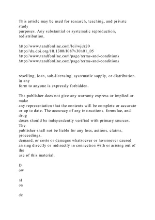 This article may be used for research, teaching, and private
study
purposes. Any substantial or systematic reproduction,
redistribution,
http://www.tandfonline.com/loi/wjdr20
http://dx.doi.org/10.1300/J087v30n01_05
http://www.tandfonline.com/page/terms-and-conditions
http://www.tandfonline.com/page/terms-and-conditions
reselling, loan, sub-licensing, systematic supply, or distribution
in any
form to anyone is expressly forbidden.
The publisher does not give any warranty express or implied or
make
any representation that the contents will be complete or accurate
or up to date. The accuracy of any instructions, formulae, and
drug
doses should be independently verified with primary sources.
The
publisher shall not be liable for any loss, actions, claims,
proceedings,
demand, or costs or damages whatsoever or howsoever caused
arising directly or indirectly in connection with or arising out of
the
use of this material.
D
ow
nl
oa
de
 