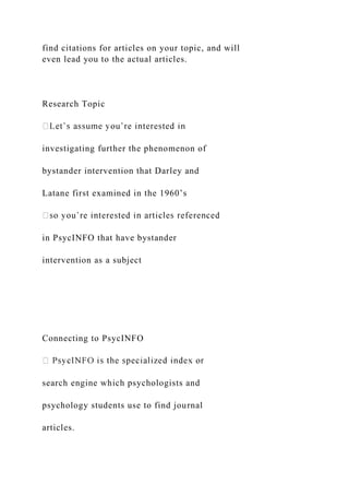 find citations for articles on your topic, and will
even lead you to the actual articles.
Research Topic
investigating further the phenomenon of
bystander intervention that Darley and
Latane first examined in the 1960’s
in PsycINFO that have bystander
intervention as a subject
Connecting to PsycINFO
search engine which psychologists and
psychology students use to find journal
articles.
 
