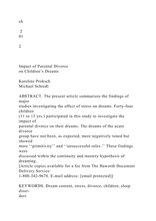 ch
2
01
2
Impact of Parental Divorce
on Children’s Dreams
Karoline Proksch
Michael Schredl
ABSTRACT. The present article summarizes the findings of
major
studies investigating the effect of stress on dreams. Forty-four
children
(11 to 13 yrs.) participated in this study to investigate the
impact of
parental divorce on their dreams. The dreams of the acute
divorce
group have not been, as expected, more negatively toned but
showed
more ‘‘primitivity’’ and ‘‘unsuccessful roles.’’ These findings
were
discussed within the continuity and mastery hypothesis of
dreaming.
[Article copies available for a fee from The Haworth Document
Delivery Service:
1-800-342-9678. E-mail address: [email protected]]
KEYWORDS. Dream content, stress, divorce, children, sleep
disor-
ders
 
