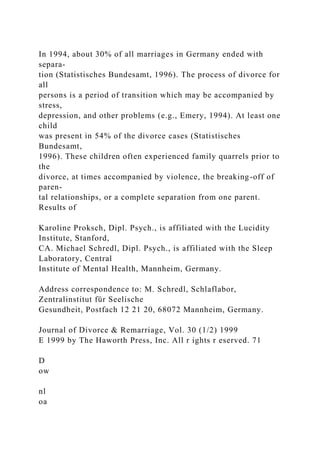 In 1994, about 30% of all marriages in Germany ended with
separa-
tion (Statistisches Bundesamt, 1996). The process of divorce for
all
persons is a period of transition which may be accompanied by
stress,
depression, and other problems (e.g., Emery, 1994). At least one
child
was present in 54% of the divorce cases (Statistisches
Bundesamt,
1996). These children often experienced family quarrels prior to
the
divorce, at times accompanied by violence, the breaking-off of
paren-
tal relationships, or a complete separation from one parent.
Results of
Karoline Proksch, Dipl. Psych., is affiliated with the Lucidity
Institute, Stanford,
CA. Michael Schredl, Dipl. Psych., is affiliated with the Sleep
Laboratory, Central
Institute of Mental Health, Mannheim, Germany.
Address correspondence to: M. Schredl, Schlaflabor,
Zentralinstitut für Seelische
Gesundheit, Postfach 12 21 20, 68072 Mannheim, Germany.
Journal of Divorce & Remarriage, Vol. 30 (1/2) 1999
E 1999 by The Haworth Press, Inc. All r ights r eserved. 71
D
ow
nl
oa
 