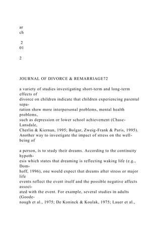 ar
ch
2
01
2
JOURNAL OF DIVORCE & REMARRIAGE72
a variety of studies investigating short-term and long-term
effects of
divorce on children indicate that children experiencing parental
sepa-
ration show more interpersonal problems, mental health
problems,
such as depression or lower school achievement (Chase-
Lansdale,
Cherlin & Kiernan, 1995; Bolgar, Zweig-Frank & Paris, 1995).
Another way to investigate the impact of stress on the well-
being of
a person, is to study their dreams. According to the continuity
hypoth-
esis which states that dreaming is reflecting waking life (e.g.,
Dom-
hoff, 1996), one would expect that dreams after stress or major
life
events reflect the event itself and the possible negative affects
associ-
ated with the event. For example, several studies in adults
(Goode-
nough et al., 1975; De Koninck & Koulak, 1975; Lauer et al.,
 