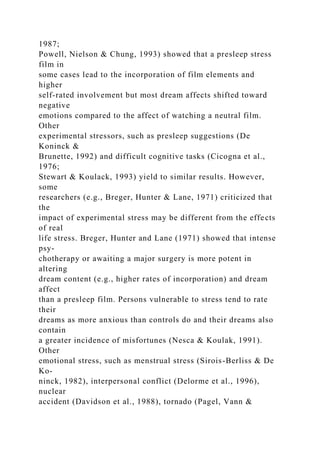 1987;
Powell, Nielson & Chung, 1993) showed that a presleep stress
film in
some cases lead to the incorporation of film elements and
higher
self-rated involvement but most dream affects shifted toward
negative
emotions compared to the affect of watching a neutral film.
Other
experimental stressors, such as presleep suggestions (De
Koninck &
Brunette, 1992) and difficult cognitive tasks (Cicogna et al.,
1976;
Stewart & Koulack, 1993) yield to similar results. However,
some
researchers (e.g., Breger, Hunter & Lane, 1971) criticized that
the
impact of experimental stress may be different from the effects
of real
life stress. Breger, Hunter and Lane (1971) showed that intense
psy-
chotherapy or awaiting a major surgery is more potent in
altering
dream content (e.g., higher rates of incorporation) and dream
affect
than a presleep film. Persons vulnerable to stress tend to rate
their
dreams as more anxious than controls do and their dreams also
contain
a greater incidence of misfortunes (Nesca & Koulak, 1991).
Other
emotional stress, such as menstrual stress (Sirois-Berliss & De
Ko-
ninck, 1982), interpersonal conflict (Delorme et al., 1996),
nuclear
accident (Davidson et al., 1988), tornado (Pagel, Vann &
 